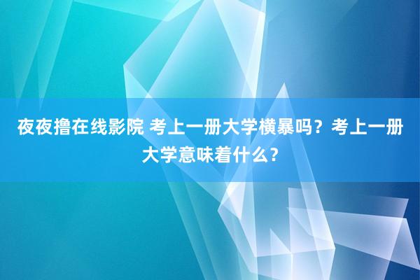 夜夜撸在线影院 考上一册大学横暴吗？考上一册大学意味着什么？