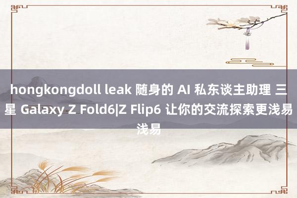 hongkongdoll leak 随身的 AI 私东谈主助理 三星 Galaxy Z Fold6|Z Flip6 让你的交流探索更浅易