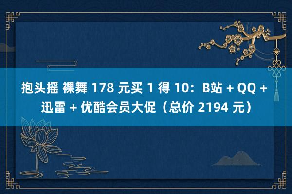 抱头摇 裸舞 178 元买 1 得 10：B站 + QQ + 迅雷 + 优酷会员大促（总价 2194 元）