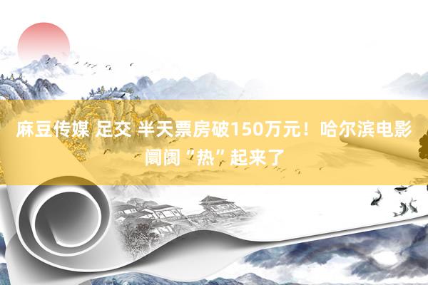 麻豆传媒 足交 半天票房破150万元！哈尔滨电影阛阓“热”起来了