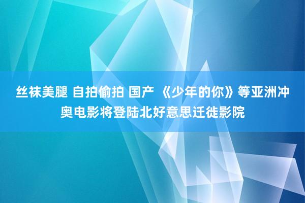 丝袜美腿 自拍偷拍 国产 《少年的你》等亚洲冲奥电影将登陆北好意思迁徙影院