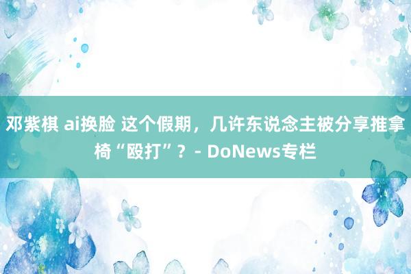 邓紫棋 ai换脸 这个假期，几许东说念主被分享推拿椅“殴打”？- DoNews专栏