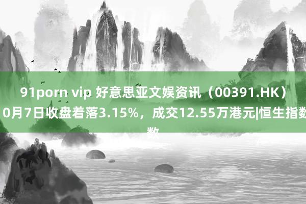 91porn vip 好意思亚文娱资讯（00391.HK）10月7日收盘着落3.15%，成交12.55万港元|恒生指数