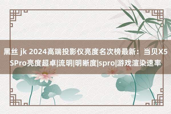 黑丝 jk 2024高端投影仪亮度名次榜最新：当贝X5SPro亮度超卓|流明|明晰度|spro|游戏渲染速率