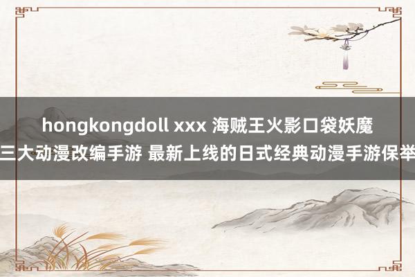 hongkongdoll xxx 海贼王火影口袋妖魔三大动漫改编手游 最新上线的日式经典动漫手游保举