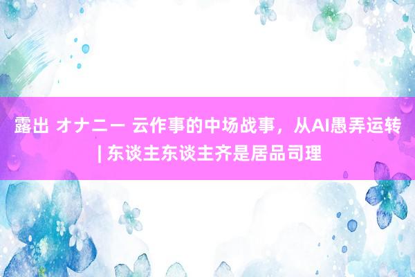 露出 オナニー 云作事的中场战事，从AI愚弄运转 | 东谈主东谈主齐是居品司理