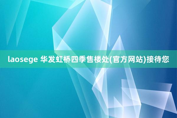 laosege 华发虹桥四季售楼处(官方网站)接待您