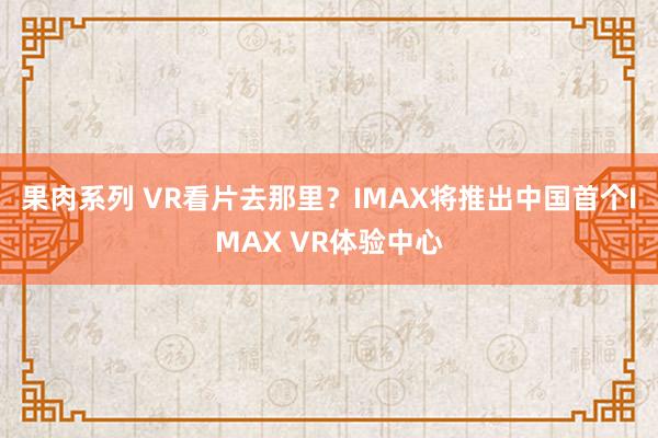 果肉系列 VR看片去那里？IMAX将推出中国首个IMAX VR体验中心