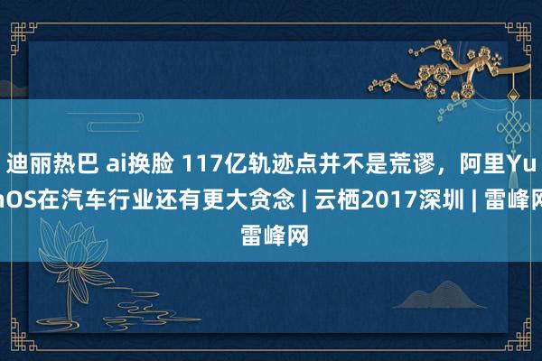 迪丽热巴 ai换脸 117亿轨迹点并不是荒谬，阿里YunOS在汽车行业还有更大贪念 | 云栖2017深圳 | 雷峰网