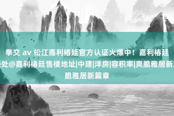 拳交 av 松江嘉利椿廷官方认证火爆中！嘉利椿廷售楼处@嘉利椿廷售楼地址|中建|洋房|容积率|爽脆雅居新篇章