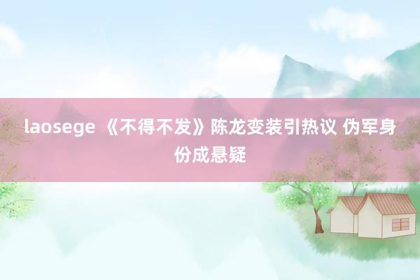 laosege 《不得不发》陈龙变装引热议 伪军身份成悬疑