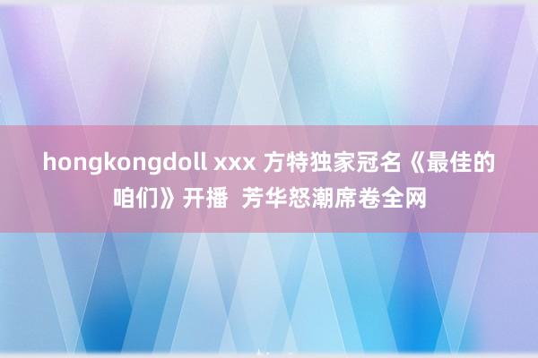 hongkongdoll xxx 方特独家冠名《最佳的咱们》开播  芳华怒潮席卷全网