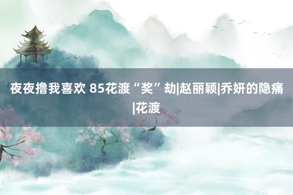 夜夜撸我喜欢 85花渡“奖”劫|赵丽颖|乔妍的隐痛|花渡