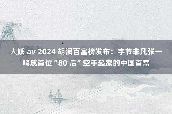 人妖 av 2024 胡润百富榜发布：字节非凡张一鸣成首位“80 后”空手起家的中国首富