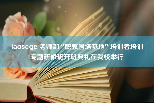 laosege 老师部“职教国培基地”培训者培训专题研修班开班典礼在我校举行