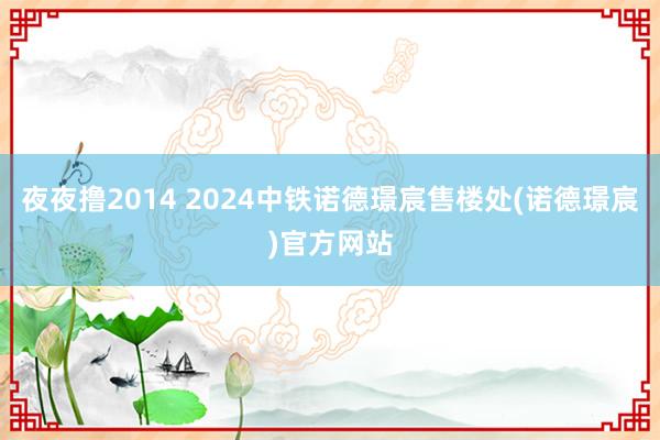 夜夜撸2014 2024中铁诺德璟宸售楼处(诺德璟宸)官方网站