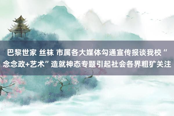 巴黎世家 丝袜 市属各大媒体勾通宣传报谈我校“念念政+艺术”造就神态专题引起社会各界粗犷关注