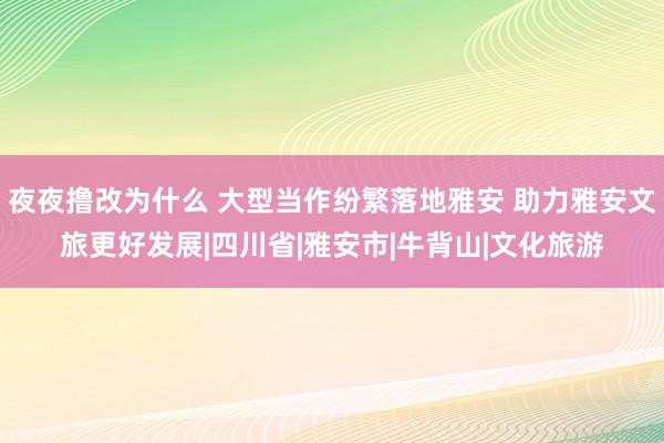 夜夜撸改为什么 大型当作纷繁落地雅安 助力雅安文旅更好发展|四川省|雅安市|牛背山|文化旅游