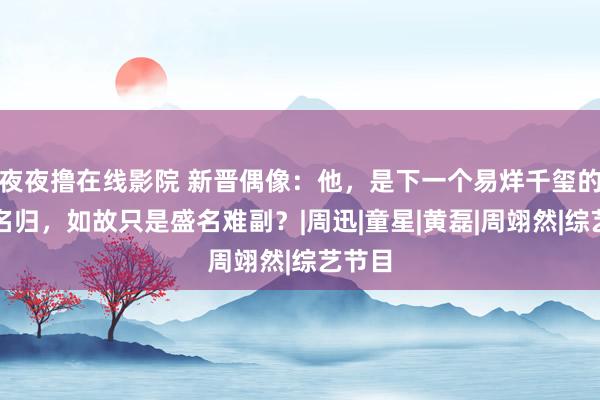 夜夜撸在线影院 新晋偶像：他，是下一个易烊千玺的实至名归，如故只是盛名难副？|周迅|童星|黄磊|周翊然|综艺节目