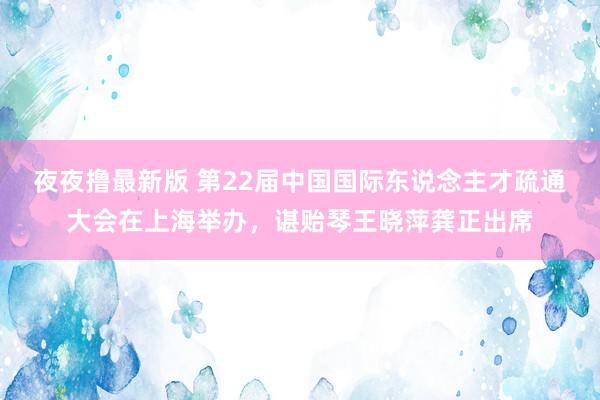 夜夜撸最新版 第22届中国国际东说念主才疏通大会在上海举办，谌贻琴王晓萍龚正出席