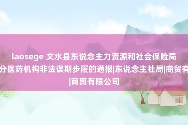 laosege 文水县东说念主力资源和社会保险局对于部分医药机构非法误期步履的通报|东说念主社局|商贸有限公司