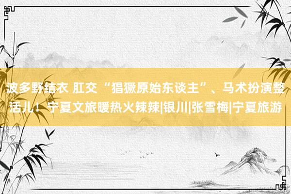 波多野结衣 肛交 “猖獗原始东谈主”、马术扮演整活儿！宁夏文旅暖热火辣辣|银川|张雪梅|宁夏旅游