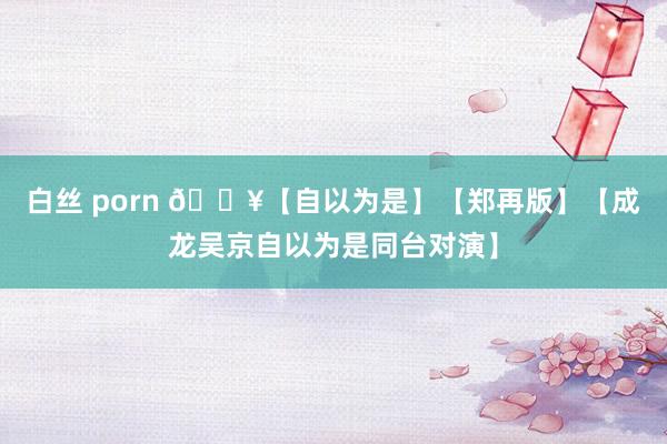 白丝 porn 🔥【自以为是】【郑再版】【成龙吴京自以为是同台对演】