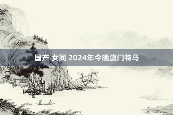 国产 女同 2024年今晚澳门特马