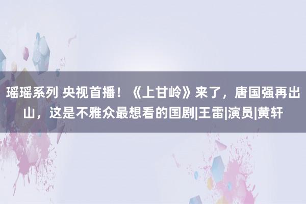 瑶瑶系列 央视首播！《上甘岭》来了，唐国强再出山，这是不雅众最想看的国剧|王雷|演员|黄轩