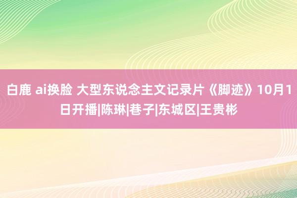 白鹿 ai换脸 大型东说念主文记录片《脚迹》10月1日开播|陈琳|巷子|东城区|王贵彬