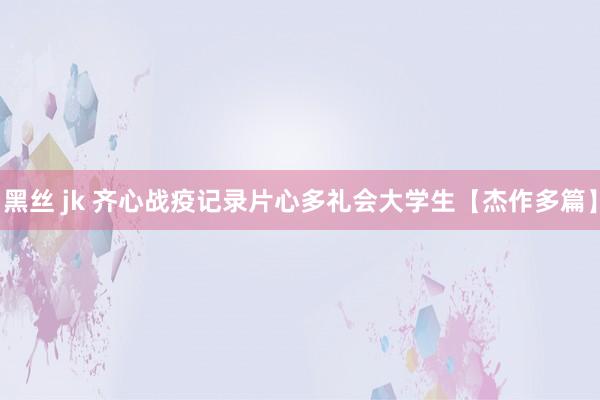 黑丝 jk 齐心战疫记录片心多礼会大学生【杰作多篇】