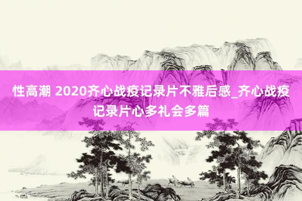 性高潮 2020齐心战疫记录片不雅后感_齐心战疫记录片心多礼会多篇