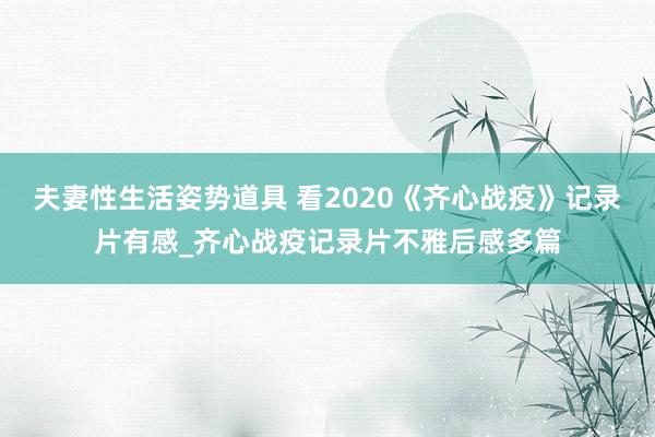 夫妻性生活姿势道具 看2020《齐心战疫》记录片有感_齐心战疫记录片不雅后感多篇